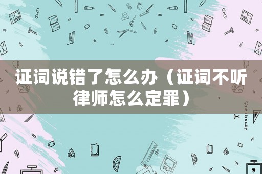 證詞說(shuō)錯(cuò)了怎么辦（證詞不聽(tīng)律師怎么定罪）