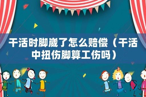 干活時(shí)腳崴了怎么賠償（干活中扭傷腳算工傷嗎）