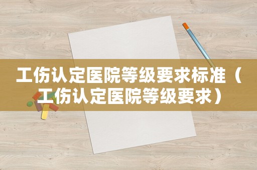 工傷認(rèn)定醫(yī)院等級(jí)要求標(biāo)準(zhǔn)（工傷認(rèn)定醫(yī)院等級(jí)要求）
