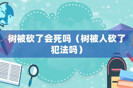 樹被砍了會死嗎（樹被人砍了犯法嗎）
