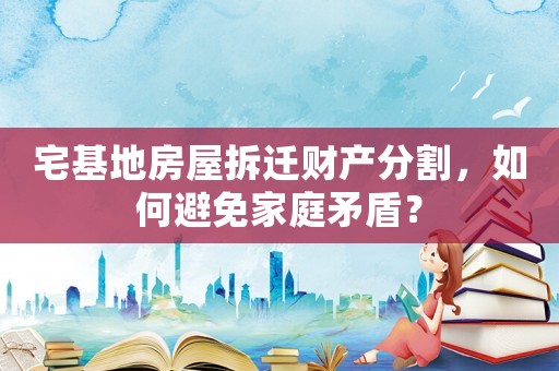 宅基地房屋拆遷財產(chǎn)分割，如何避免家庭矛盾？
