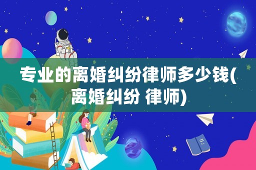 專業(yè)的離婚糾紛律師多少錢(離婚糾紛 律師)