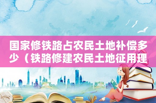 國家修鐵路占農(nóng)民土地補(bǔ)償多少（鐵路修建農(nóng)民土地征用理倍標(biāo)準(zhǔn)）