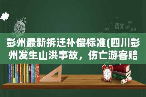 彭州最新拆遷補(bǔ)償標(biāo)準(zhǔn)(四川彭州發(fā)生山洪事故，傷亡游客賠償責(zé)任誰承擔(dān)？)