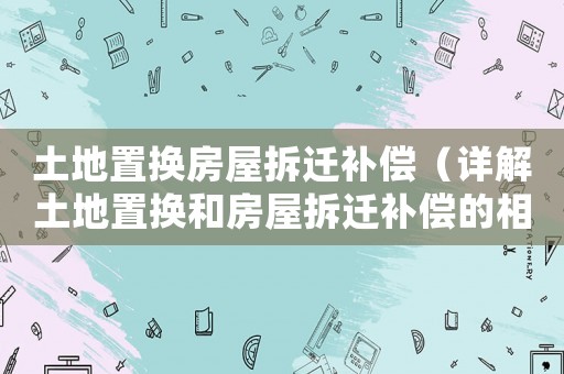 土地置換房屋拆遷補(bǔ)償（詳解土地置換和房屋拆遷補(bǔ)償?shù)南嚓P(guān)政策）