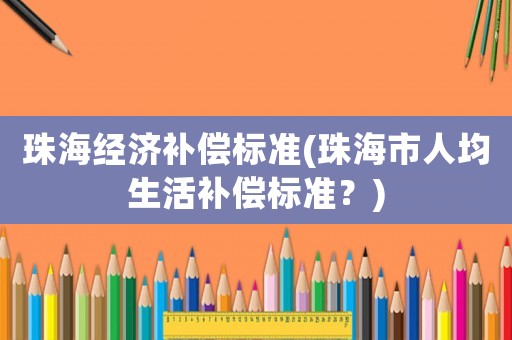珠海經(jīng)濟(jì)補(bǔ)償標(biāo)準(zhǔn)(珠海市人均生活補(bǔ)償標(biāo)準(zhǔn)？)