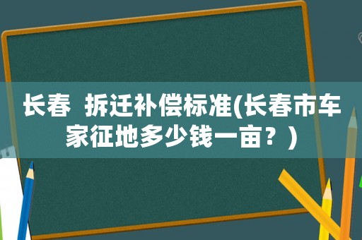 長(zhǎng)春  拆遷補(bǔ)償標(biāo)準(zhǔn)(長(zhǎng)春市車家征地多少錢一畝？)