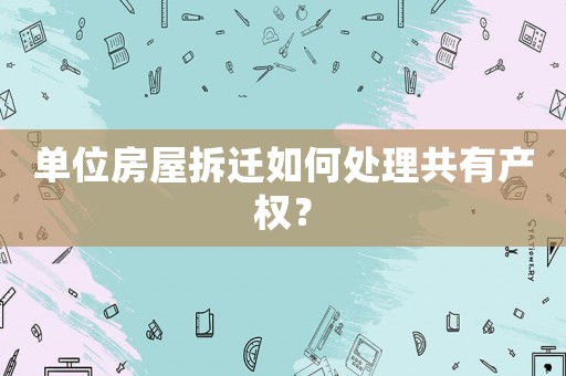單位房屋拆遷如何處理共有產(chǎn)權(quán)？