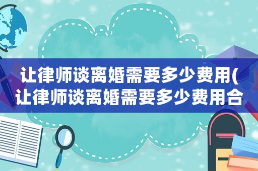 讓律師談離婚需要多少費(fèi)用(讓律師談離婚需要多少費(fèi)用合理)