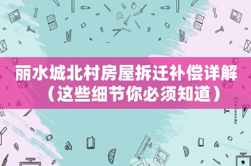 麗水城北村房屋拆遷補(bǔ)償詳解（這些細(xì)節(jié)你必須知道）
