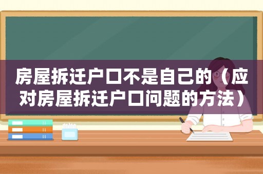 房屋拆遷戶口不是自己的（應(yīng)對(duì)房屋拆遷戶口問(wèn)題的方法）