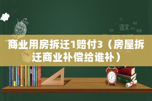 商業(yè)用房拆遷1賠付3（房屋拆遷商業(yè)補(bǔ)償給誰補(bǔ)）