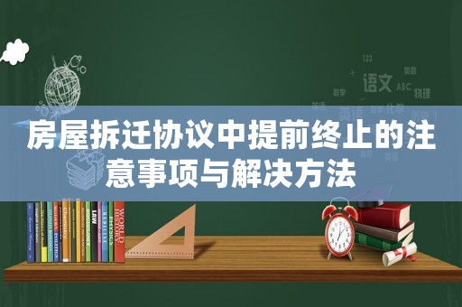 房屋拆遷協(xié)議中提前終止的注意事項(xiàng)與解決方法