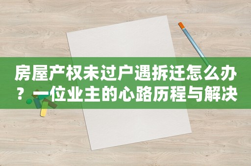房屋產(chǎn)權(quán)未過戶遇拆遷怎么辦？一位業(yè)主的心路歷程與解決之路