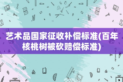 藝術(shù)品國家征收補(bǔ)償標(biāo)準(zhǔn)(百年核桃樹被砍賠償標(biāo)準(zhǔn))