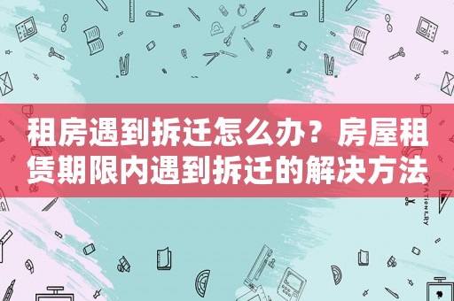 租房遇到拆遷怎么辦？房屋租賃期限內(nèi)遇到拆遷的解決方法