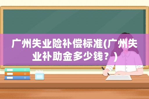 廣州失業(yè)險補償標準(廣州失業(yè)補助金多少錢？)