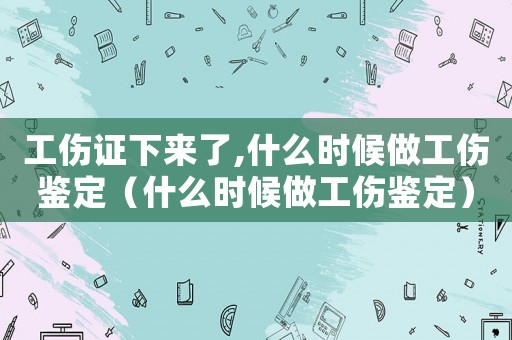 工傷證下來(lái)了,什么時(shí)候做工傷鑒定（什么時(shí)候做工傷鑒定）