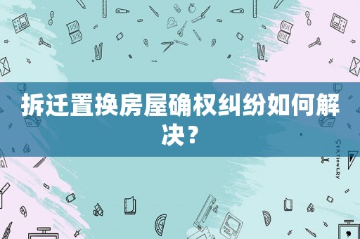 拆遷置換房屋確權(quán)糾紛如何解決？