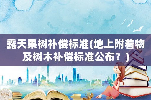 露天果樹補(bǔ)償標(biāo)準(zhǔn)(地上附著物及樹木補(bǔ)償標(biāo)準(zhǔn)公布？)