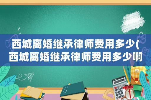 西城離婚繼承律師費(fèi)用多少(西城離婚繼承律師費(fèi)用多少啊)