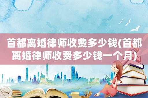 首都離婚律師收費多少錢(首都離婚律師收費多少錢一個月)