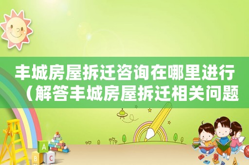 豐城房屋拆遷咨詢?cè)谀睦镞M(jìn)行（解答豐城房屋拆遷相關(guān)問(wèn)題）