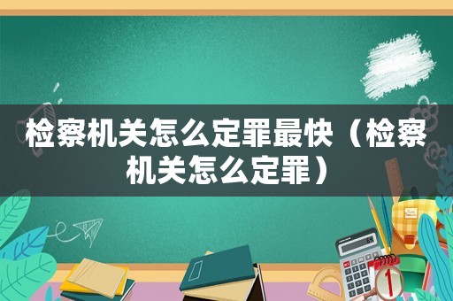 檢察機(jī)關(guān)怎么定罪最快（檢察機(jī)關(guān)怎么定罪）