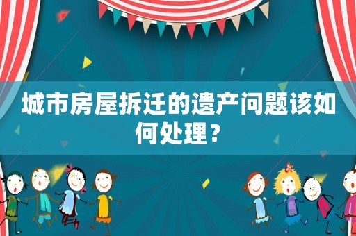 城市房屋拆遷的遺產問題該如何處理？