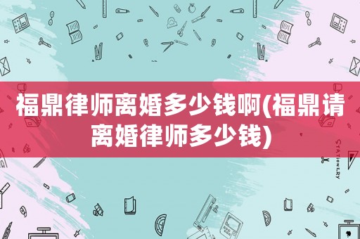 福鼎律師離婚多少錢啊(福鼎請離婚律師多少錢)