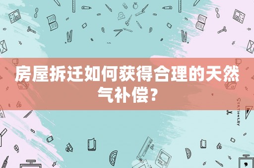 房屋拆遷如何獲得合理的天然氣補(bǔ)償？
