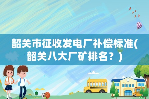 韶關(guān)市征收發(fā)電廠補償標(biāo)準(zhǔn)(韶關(guān)八大廠礦排名？)