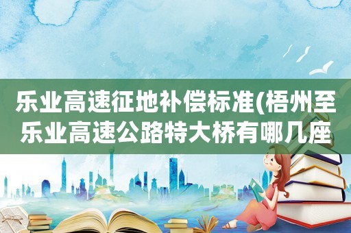 樂業(yè)高速征地補(bǔ)償標(biāo)準(zhǔn)(梧州至樂業(yè)高速公路特大橋有哪幾座？)