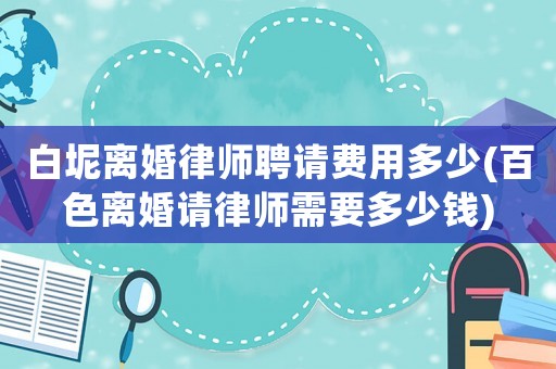 白坭離婚律師聘請費用多少(百色離婚請律師需要多少錢)