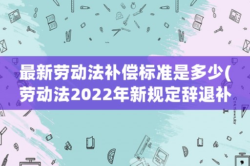 最新勞動法補償標準是多少(勞動法2022年新規(guī)定辭退補償？)