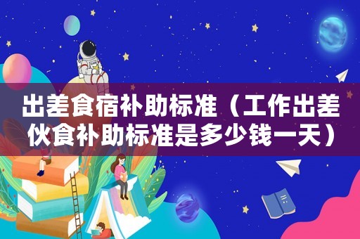 出差食宿補助標準（工作出差伙食補助標準是多少錢一天）