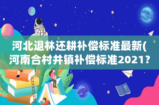 河北退林還耕補償標(biāo)準(zhǔn)最新(河南合村并鎮(zhèn)補償標(biāo)準(zhǔn)2021？)