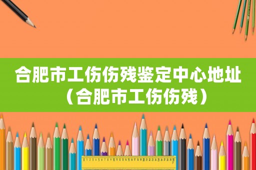 合肥市工傷傷殘鑒定中心地址（合肥市工傷傷殘）