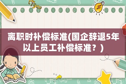 離職時(shí)補(bǔ)償標(biāo)準(zhǔn)(國企辭退5年以上員工補(bǔ)償標(biāo)準(zhǔn)？)