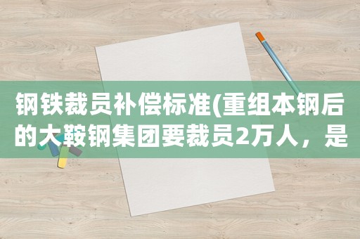 鋼鐵裁員補(bǔ)償標(biāo)準(zhǔn)(重組本鋼后的大鞍鋼集團(tuán)要裁員2萬人，是真的么？)