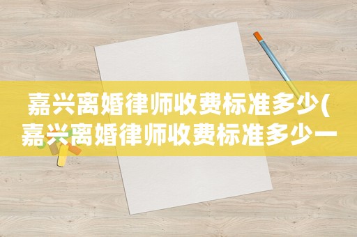 嘉興離婚律師收費標準多少(嘉興離婚律師收費標準多少一個月)