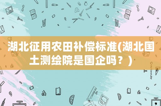 湖北征用農(nóng)田補(bǔ)償標(biāo)準(zhǔn)(湖北國土測繪院是國企嗎？)