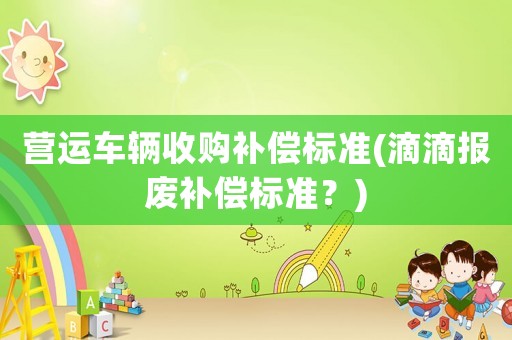 營運車輛收購補償標(biāo)準(zhǔn)(滴滴報廢補償標(biāo)準(zhǔn)？)