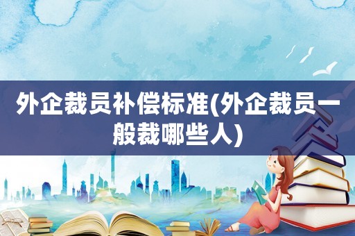 外企裁員補(bǔ)償標(biāo)準(zhǔn)(外企裁員一般裁哪些人)