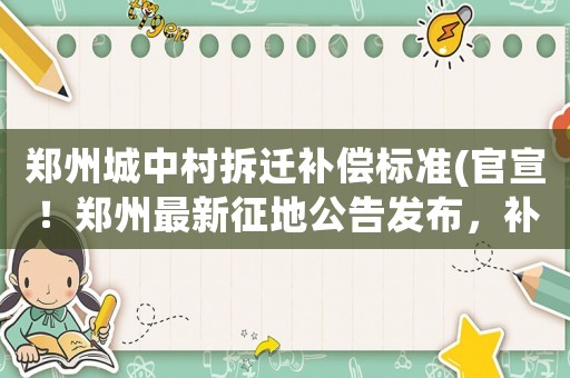 鄭州城中村拆遷補(bǔ)償標(biāo)準(zhǔn)(官宣！鄭州最新征地公告發(fā)布，補(bǔ)償安置方案相繼出爐！有你家嗎)