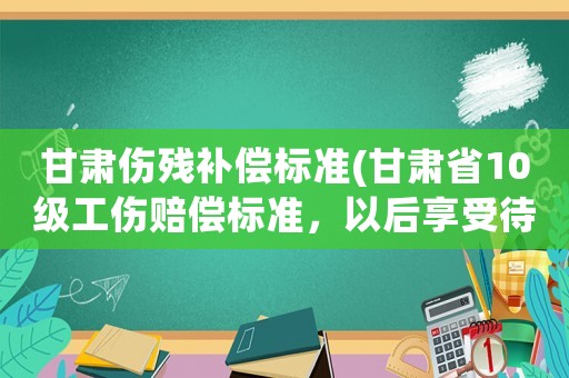 甘肅傷殘補償標準(甘肅省10級工傷賠償標準，以后享受待遇？)