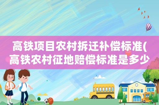 高鐵項目農(nóng)村拆遷補償標準(高鐵農(nóng)村征地賠償標準是多少？)