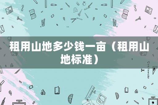 租用山地多少錢(qián)一畝（租用山地標(biāo)準(zhǔn)）