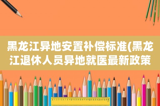 黑龍江異地安置補償標準(黑龍江退休人員異地就醫(yī)最新政策)