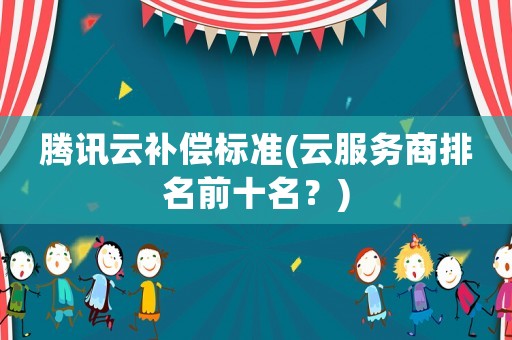騰訊云補(bǔ)償標(biāo)準(zhǔn)(云服務(wù)商排名前十名？)
